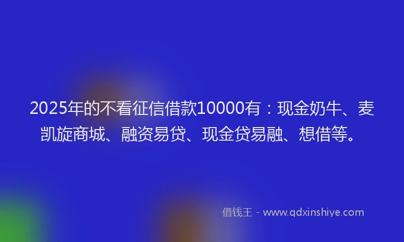 2025年的不看征信借款10000有：现金奶牛、麦凯旋商城、融资易贷、现金贷易融、想借等。