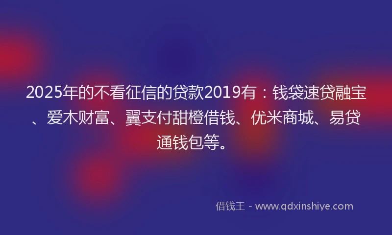 2025年的不看征信的贷款2019有：钱袋速贷融宝、爱木财富、翼支付甜橙借钱、优米商城、易贷通钱包等。