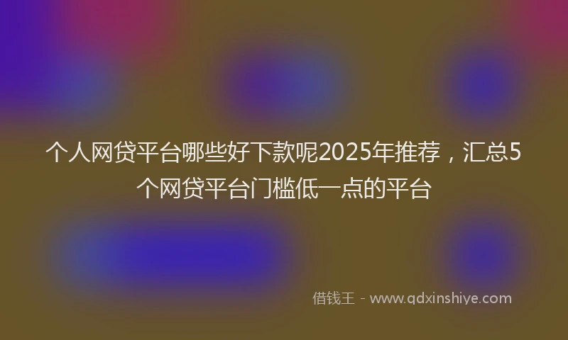 个人网贷平台哪些好下款呢2025年推荐，汇总5个网贷平台门槛低一点的平台