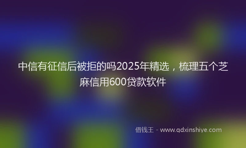中信有征信后被拒的吗2025年精选，梳理五个芝麻信用600贷款软件