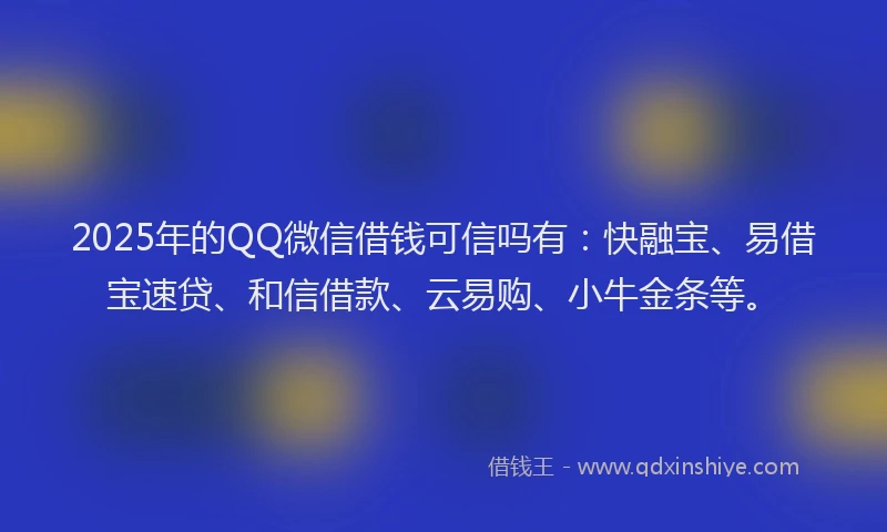 2025年的QQ微信借钱可信吗有：快融宝、易借宝速贷、和信借款、云易购、小牛金条等。