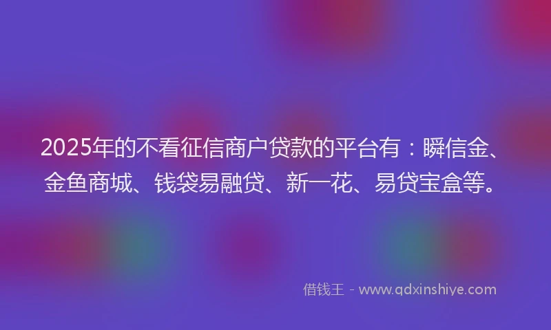 2025年的不看征信商户贷款的平台有：瞬信金、金鱼商城、钱袋易融贷、新一花、易贷宝盒等。