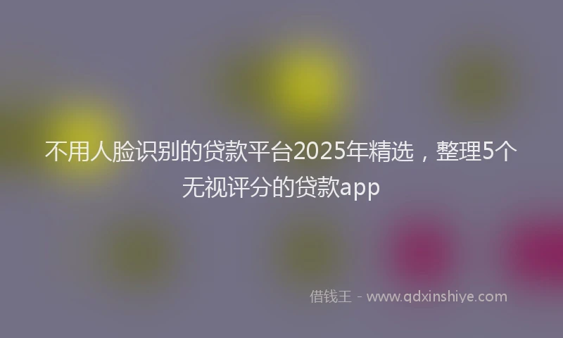 不用人脸识别的贷款平台2025年精选，整理5个无视评分的贷款app