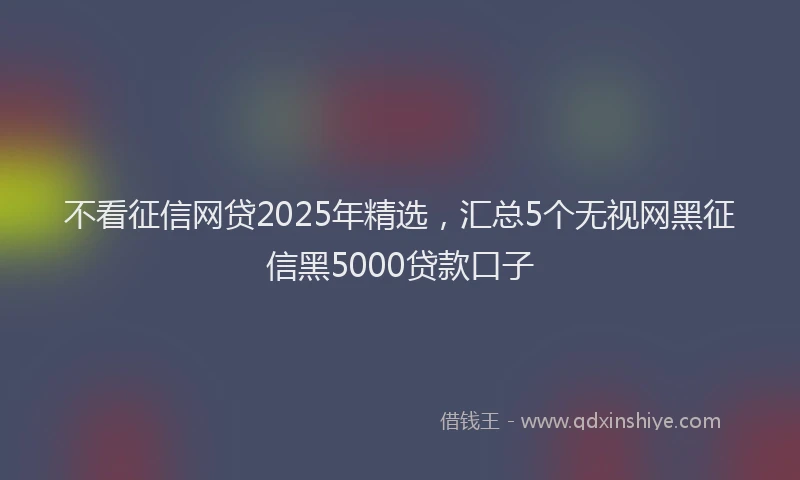 不看征信网贷2025年精选，汇总5个无视网黑征信黑5000贷款口子