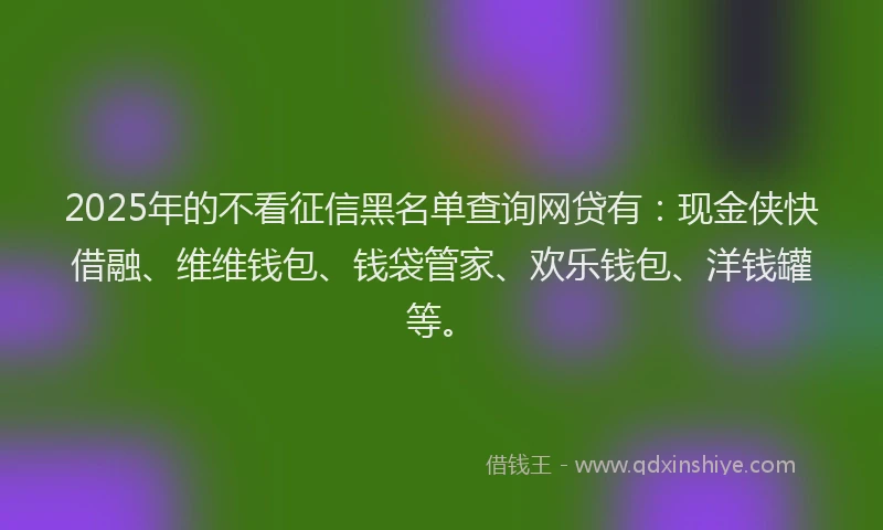 2025年的不看征信黑名单查询网贷有：现金侠快借融、维维钱包、钱袋管家、欢乐钱包、洋钱罐等。