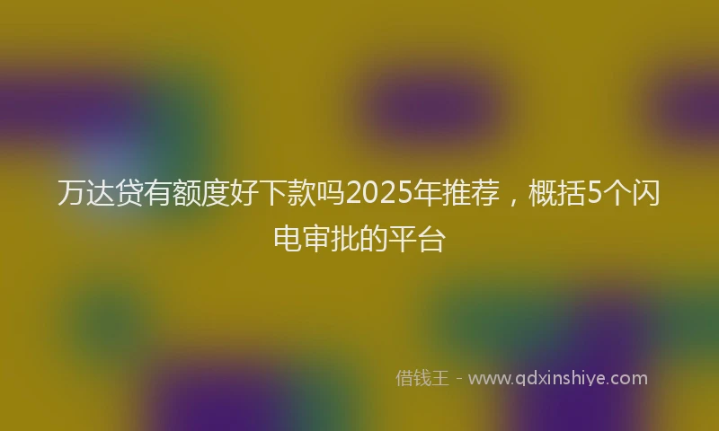 万达贷有额度好下款吗2025年推荐，概括5个闪电审批的平台