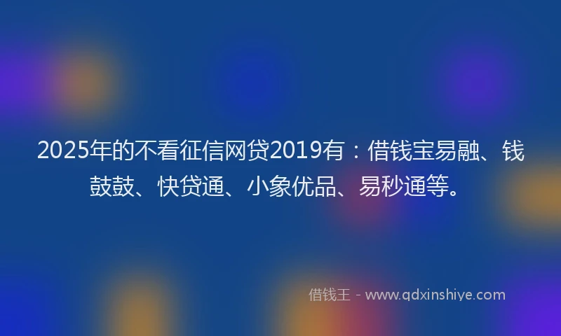 2025年的不看征信网贷2019有：借钱宝易融、钱鼓鼓、快贷通、小象优品、易秒通等。
