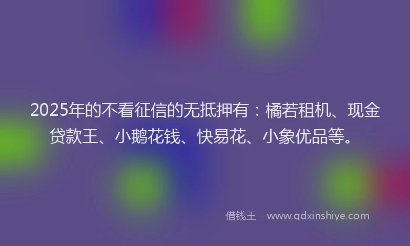 2025年的不看征信的无抵押有：橘若租机、现金贷款王、小鹅花钱、快易花、小象优品等。