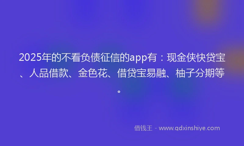 2025年的不看负债征信的app有：现金侠快贷宝、人品借款、金色花、借贷宝易融、柚子分期等。