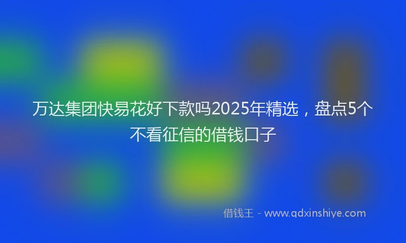 万达集团快易花好下款吗2025年精选，盘点5个不看征信的借钱口子