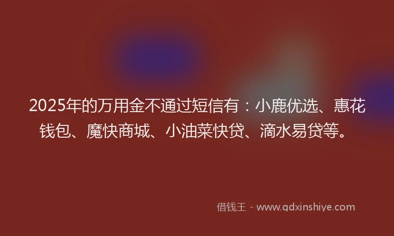 2025年的万用金不通过短信有:小鹿优选、惠花钱包、魔快商城、小油菜快贷、滴水易贷等。