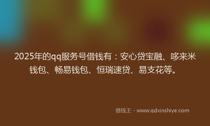2025年的qq服务号借钱有：安心贷宝融、哆来米钱包、畅易钱包、恒瑞速贷、易支花等。