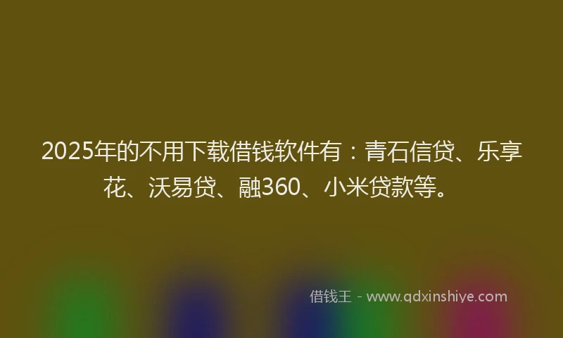 2025年的不用下载借钱软件有：青石信贷、乐享花、沃易贷、融360、小米贷款等。