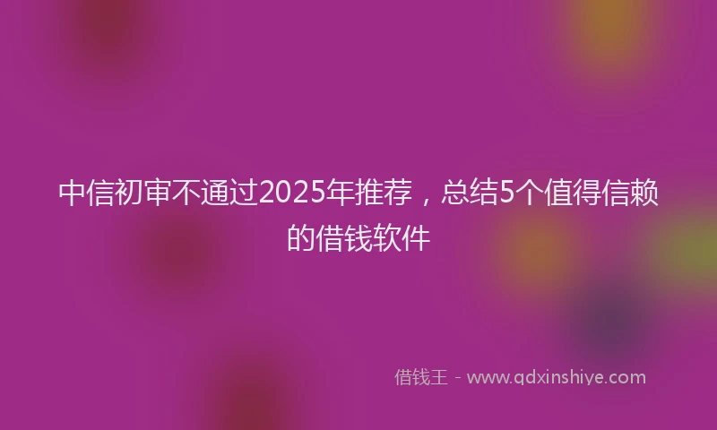 中信初审不通过2025年推荐，总结5个值得信赖的借钱软件