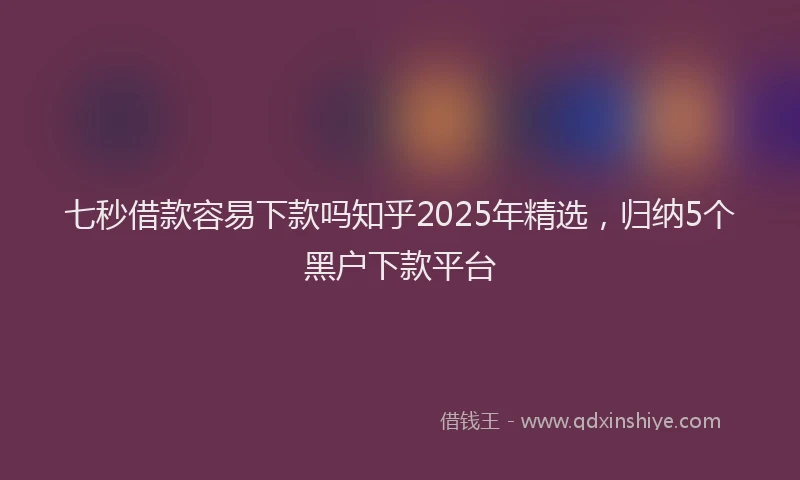 七秒借款容易下款吗知乎2025年精选，归纳5个黑户下款平台
