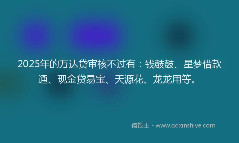 2025年的万达贷审核不过有：钱鼓鼓、星梦借款通、现金贷易宝、天源花、龙龙用等。