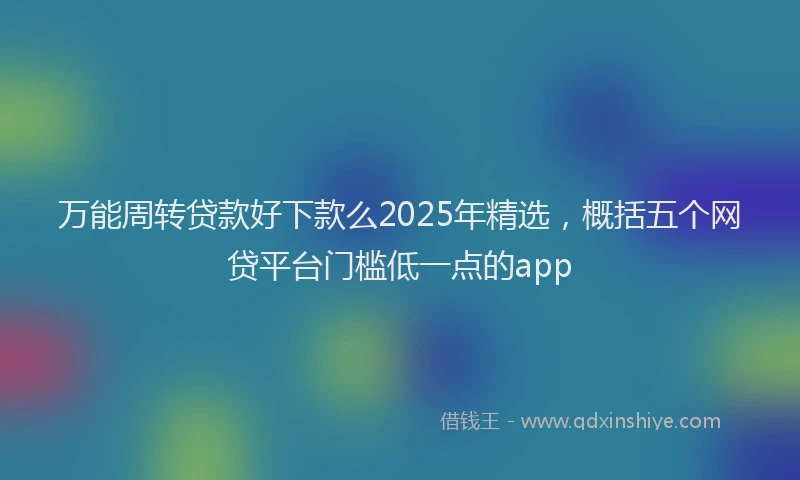 万能周转贷款好下款么2025年精选，概括五个网贷平台门槛低一点的app