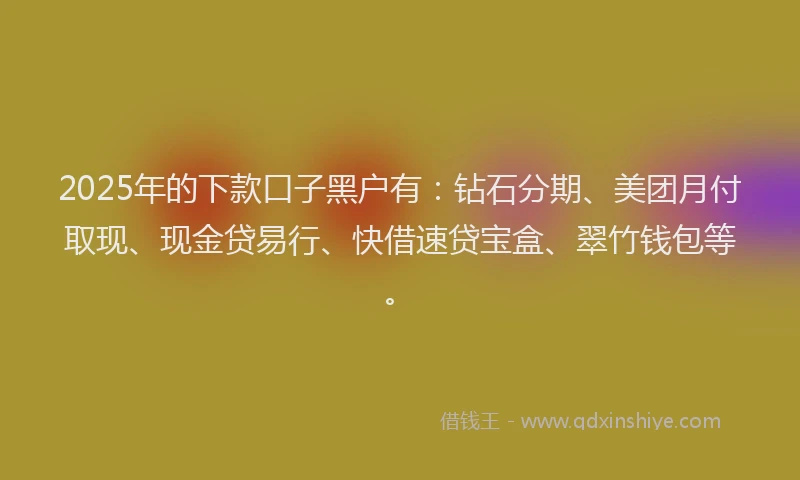 2025年的下款口子黑户有：钻石分期、美团月付取现、现金贷易行、快借速贷宝盒、翠竹钱包等。