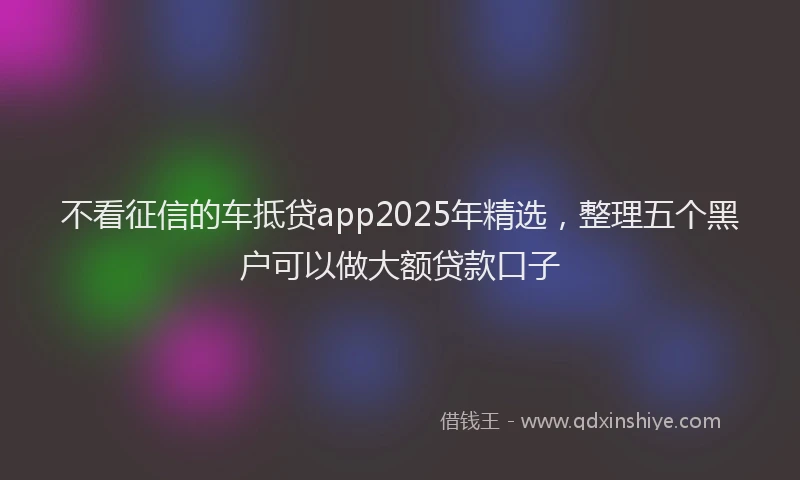 不看征信的车抵贷app2025年精选，整理五个黑户可以做大额贷款口子