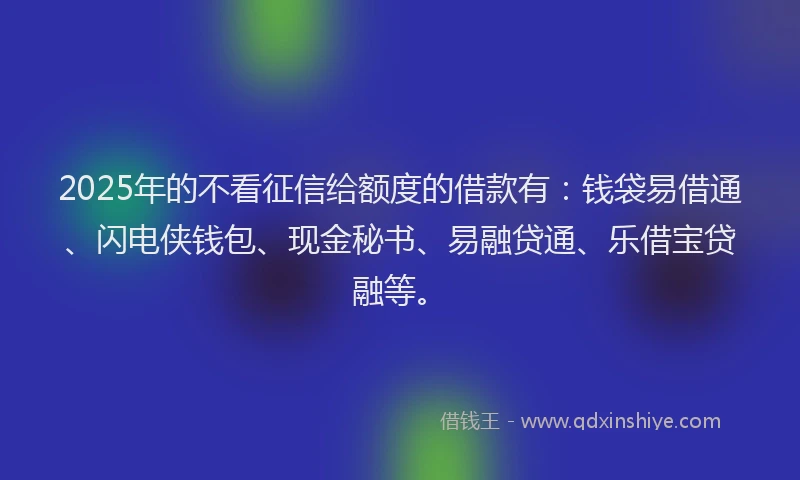 2025年的不看征信给额度的借款有：钱袋易借通、闪电侠钱包、现金秘书、易融贷通、乐借宝贷融等。
