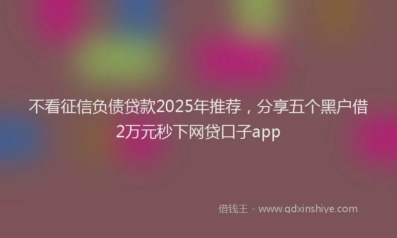 不看征信负债贷款2025年推荐，分享五个黑户借2万元秒下网贷口子app