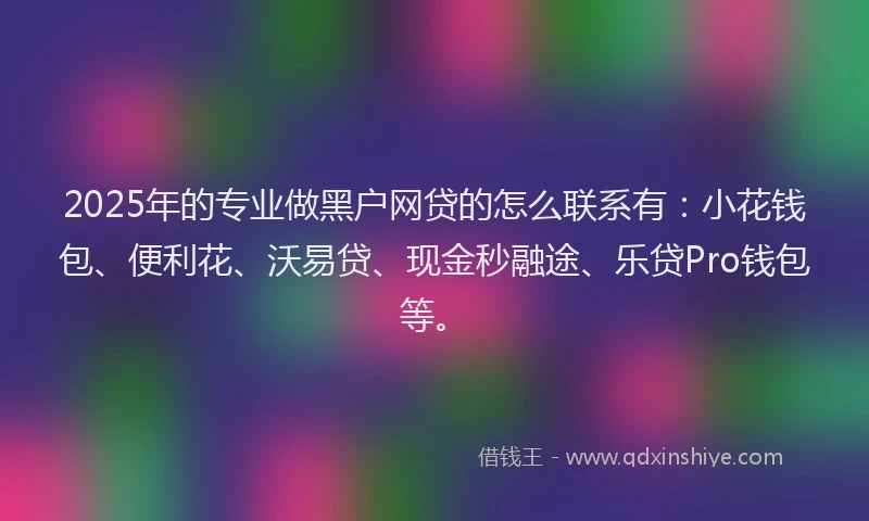 2025年的专业做黑户网贷的怎么联系有：小花钱包、便利花、沃易贷、现金秒融途、乐贷Pro钱包等。