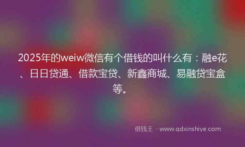 2025年的weiw微信有个借钱的叫什么有：融e花、日日贷通、借款宝贷、新鑫商城、易融贷宝盒等。