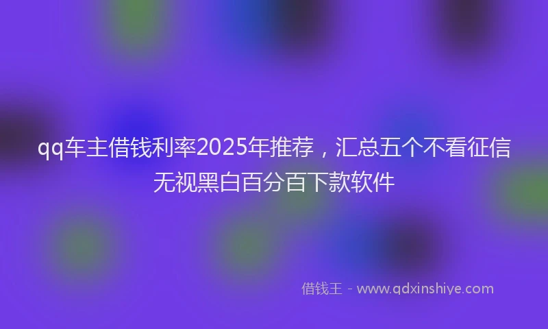 qq车主借钱利率2025年推荐，汇总五个不看征信无视黑白百分百下款软件