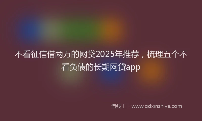 不看征信借两万的网贷2025年推荐，梳理五个不看负债的长期网贷app
