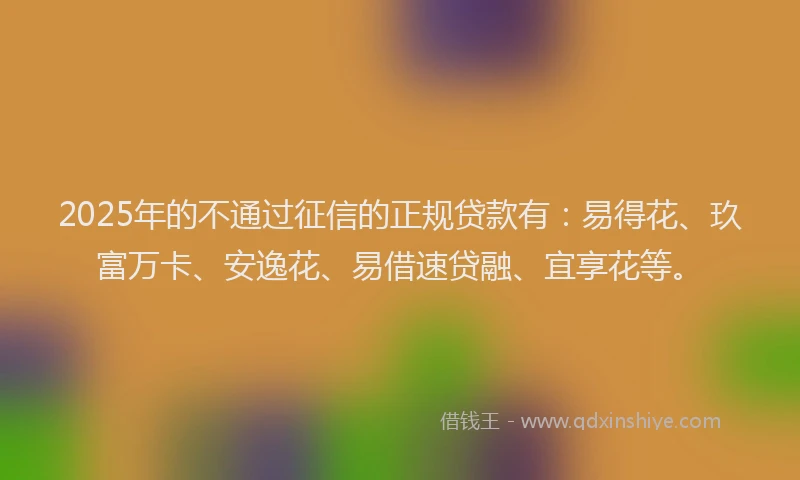 2025年的不通过征信的正规贷款有：易得花、玖富万卡、安逸花、易借速贷融、宜享花等。