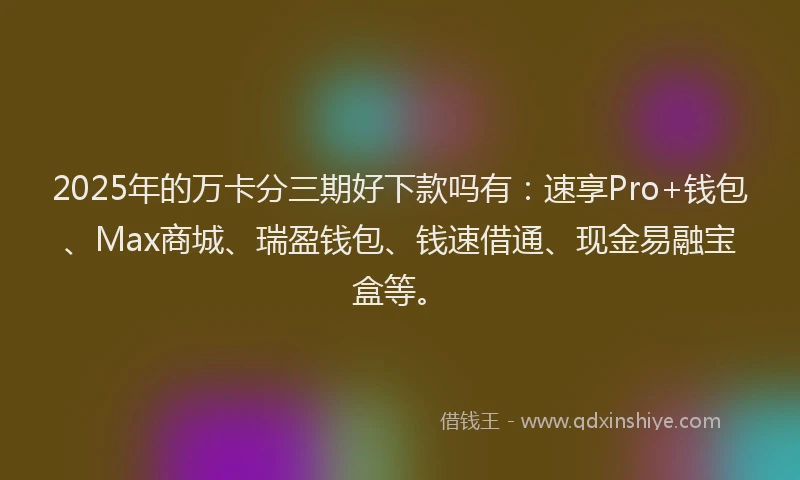 2025年的万卡分三期好下款吗有：速享Pro+钱包、Max商城、瑞盈钱包、钱速借通、现金易融宝盒等。