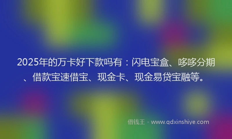 2025年的万卡好下款吗有：闪电宝盒、哆哆分期、借款宝速借宝、现金卡、现金易贷宝融等。