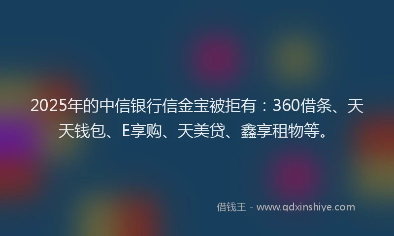 2025年的中信银行信金宝被拒有：360借条、天天钱包、E享购、天美贷、鑫享租物等。