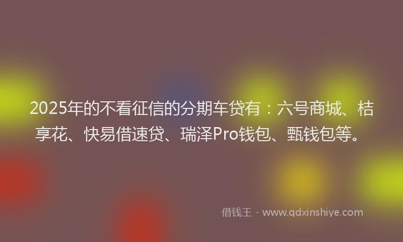 2025年的不看征信的分期车贷有：六号商城、桔享花、快易借速贷、瑞泽Pro钱包、甄钱包等。