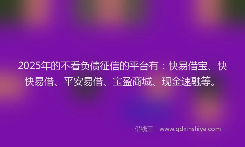 2025年的不看负债征信的平台有：快易借宝、快快易借、平安易借、宝盈商城、现金速融等。