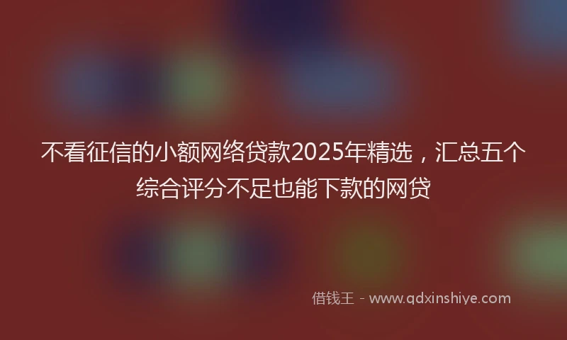 不看征信的小额网络贷款2025年精选，汇总五个综合评分不足也能下款的网贷