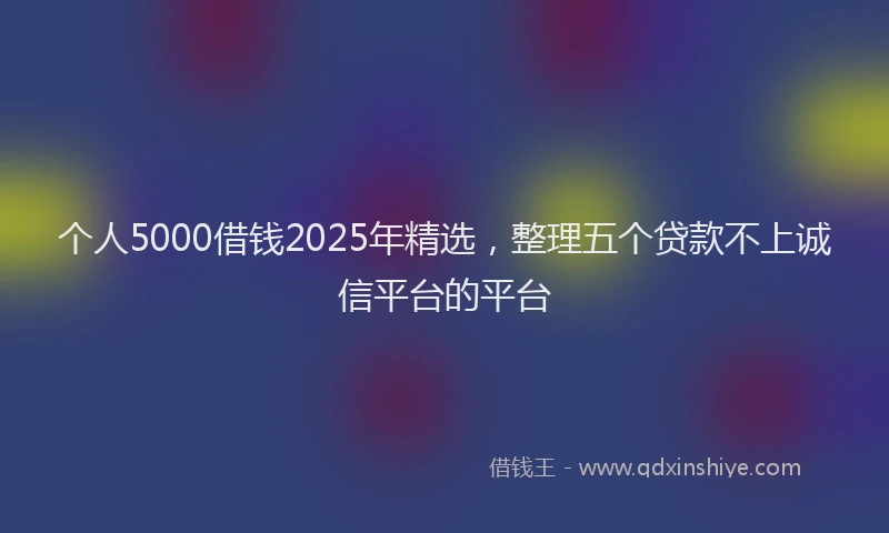 个人5000借钱2025年精选，整理五个贷款不上诚信平台的平台