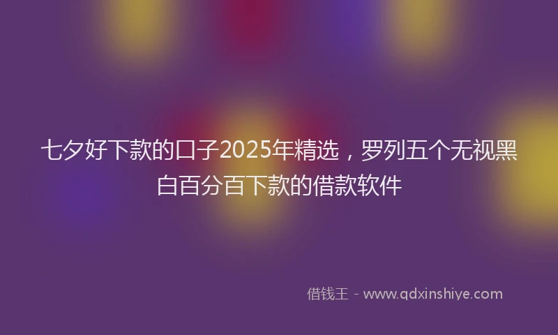 七夕好下款的口子2025年精选，罗列五个无视黑白百分百下款的借款软件
