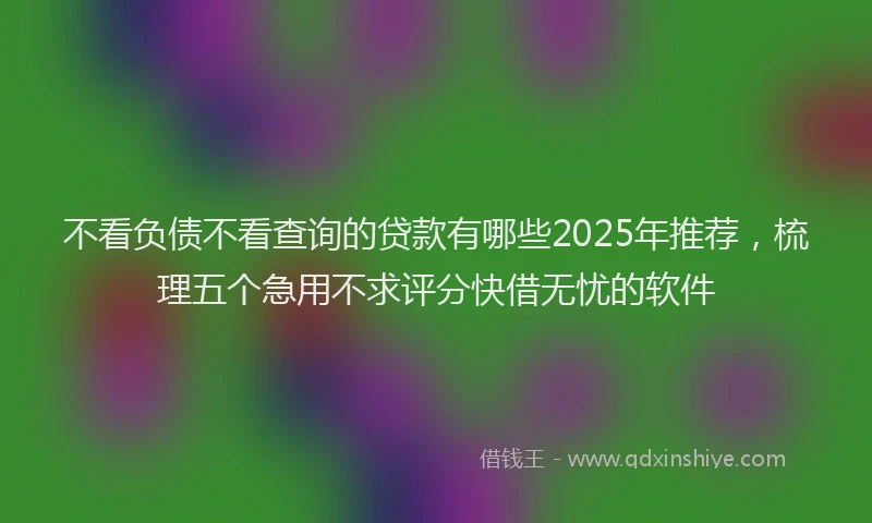 不看负债不看查询的贷款有哪些2025年推荐，梳理五个急用不求评分快借无忧的软件