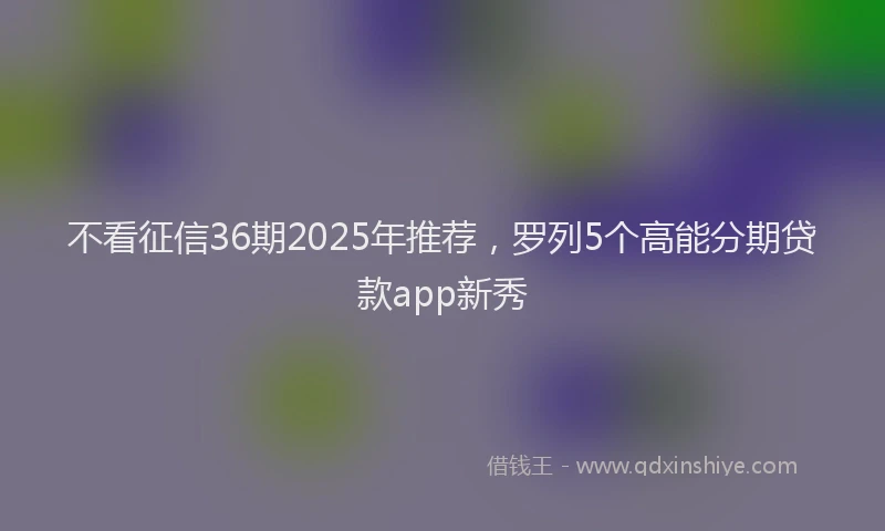 不看征信36期2025年推荐，罗列5个高能分期贷款app新秀