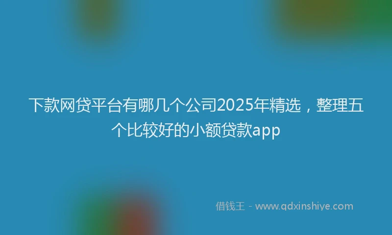 下款网贷平台有哪几个公司2025年精选，整理五个比较好的小额贷款app
