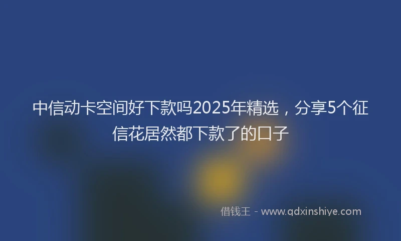 中信动卡空间好下款吗2025年精选，分享5个征信花居然都下款了的口子