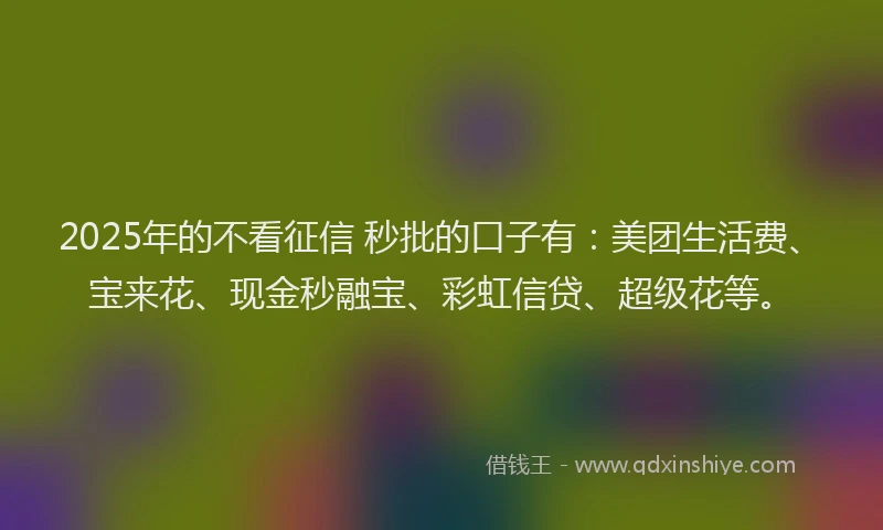 2025年的不看征信 秒批的口子有：美团生活费、宝来花、现金秒融宝、彩虹信贷、超级花等。