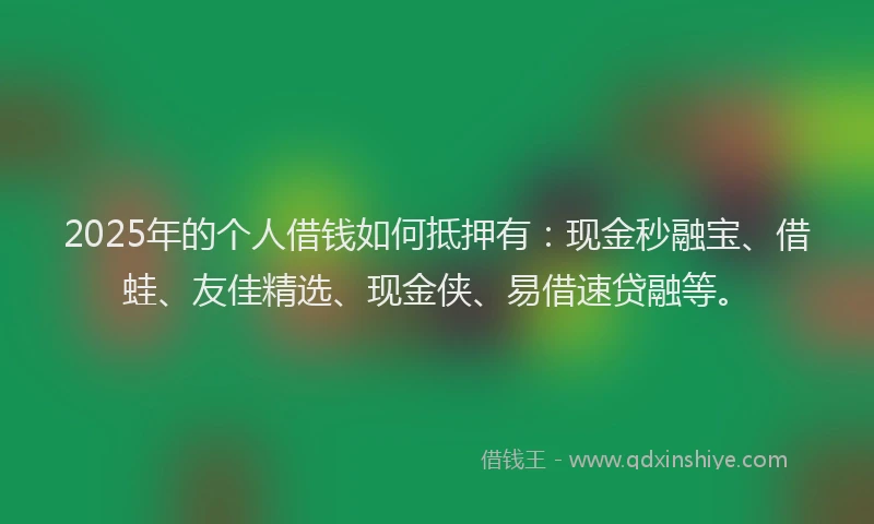 2025年的个人借钱如何抵押有：现金秒融宝、借蛙、友佳精选、现金侠、易借速贷融等。