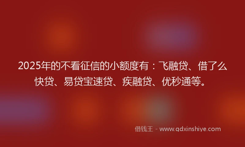 2025年的不看征信的小额度有：飞融贷、借了么快贷、易贷宝速贷、疾融贷、优秒通等。