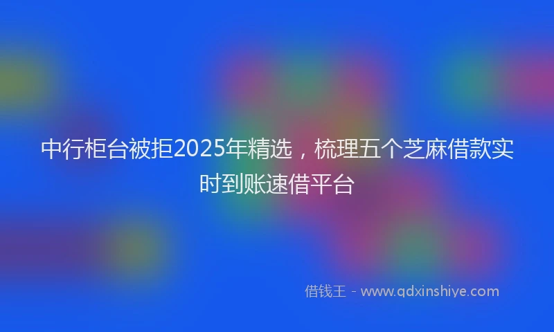 中行柜台被拒2025年精选，梳理五个芝麻借款实时到账速借平台