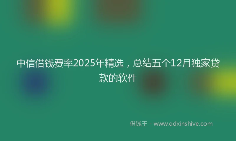 中信借钱费率2025年精选，总结五个12月独家贷款的软件
