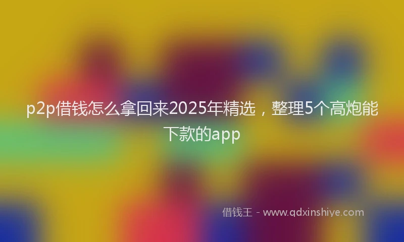 p2p借钱怎么拿回来2025年精选，整理5个高炮能下款的app