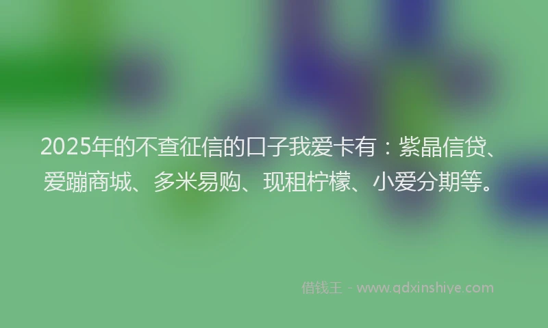 2025年的不查征信的口子我爱卡有：紫晶信贷、爱蹦商城、多米易购、现租柠檬、小爱分期等。