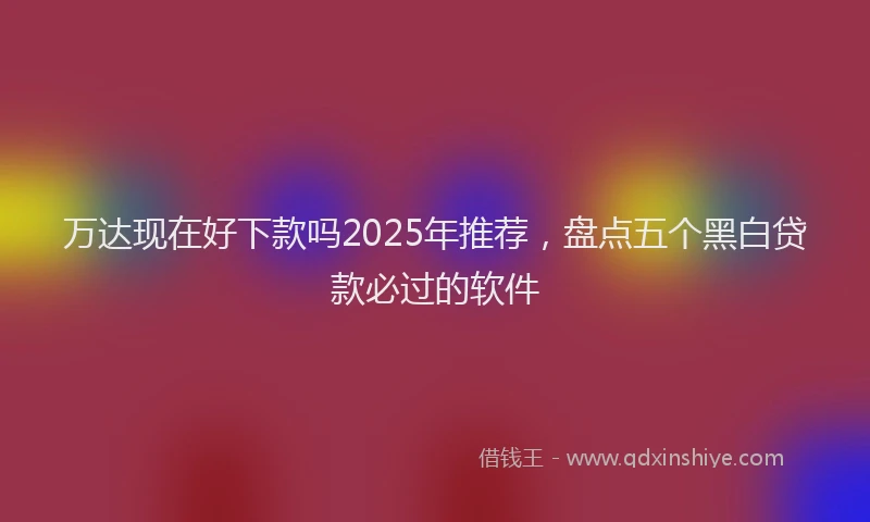 万达现在好下款吗2025年推荐，盘点五个黑白贷款必过的软件